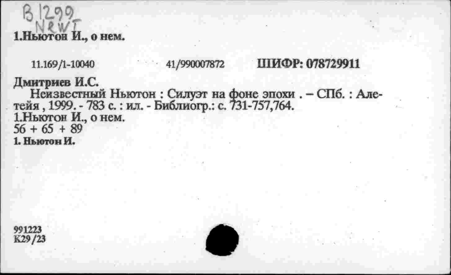 ﻿в 1мг
[.Ньютон Й
о нем.
11.169/1-10040	41/990007872 ШИФР: 078729911
Дмитриев И.С.
Неизвестный Ньютон : Силуэт на фоне эпохи . - СПб. : Але-тейя, 1999. - 783 с.: ил. - Библиогр.: с. 731-757,764.
1.Ныотон И., о нем.
56 + 65 + 89
1. Ньютон И.
991223
К29/23